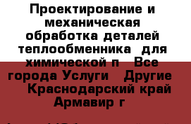 Проектирование и механическая обработка деталей теплообменника  для химической п - Все города Услуги » Другие   . Краснодарский край,Армавир г.